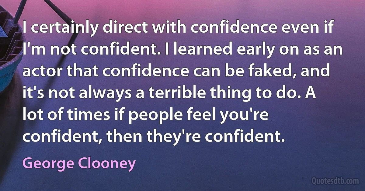 I certainly direct with confidence even if I'm not confident. I learned early on as an actor that confidence can be faked, and it's not always a terrible thing to do. A lot of times if people feel you're confident, then they're confident. (George Clooney)