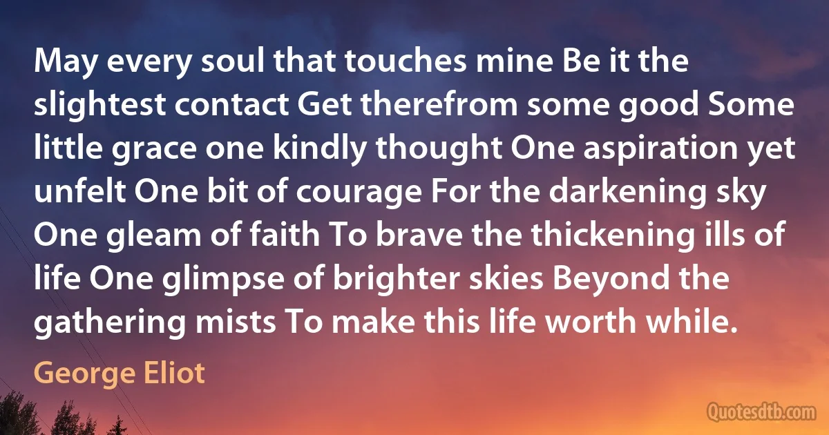 May every soul that touches mine Be it the slightest contact Get therefrom some good Some little grace one kindly thought One aspiration yet unfelt One bit of courage For the darkening sky One gleam of faith To brave the thickening ills of life One glimpse of brighter skies Beyond the gathering mists To make this life worth while. (George Eliot)