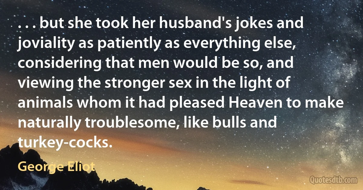 . . . but she took her husband's jokes and joviality as patiently as everything else, considering that men would be so, and viewing the stronger sex in the light of animals whom it had pleased Heaven to make naturally troublesome, like bulls and turkey-cocks. (George Eliot)