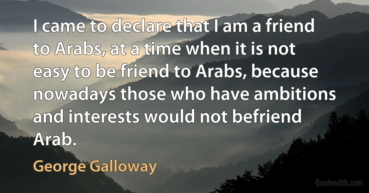 I came to declare that I am a friend to Arabs, at a time when it is not easy to be friend to Arabs, because nowadays those who have ambitions and interests would not befriend Arab. (George Galloway)