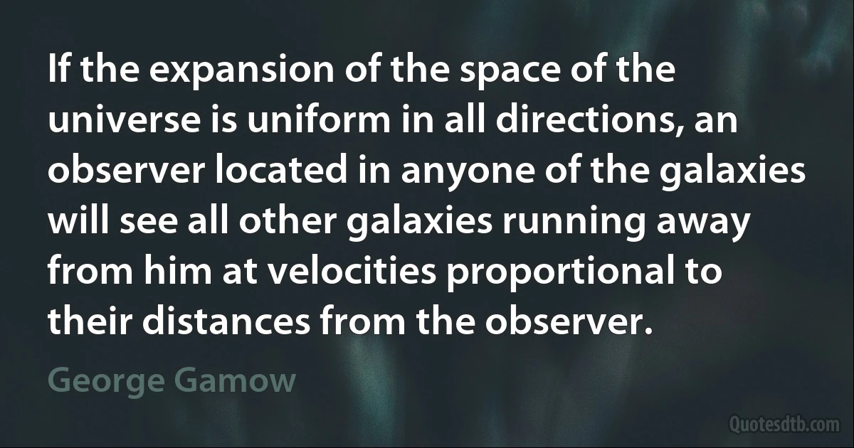 If the expansion of the space of the universe is uniform in all directions, an observer located in anyone of the galaxies will see all other galaxies running away from him at velocities proportional to their distances from the observer. (George Gamow)