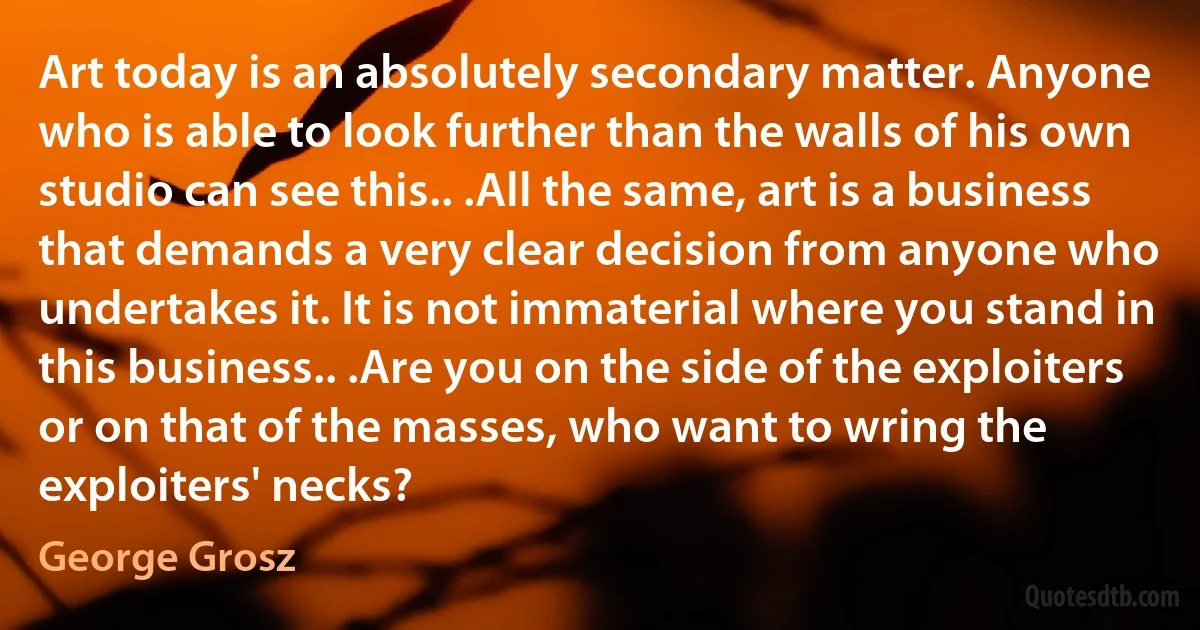 Art today is an absolutely secondary matter. Anyone who is able to look further than the walls of his own studio can see this.. .All the same, art is a business that demands a very clear decision from anyone who undertakes it. It is not immaterial where you stand in this business.. .Are you on the side of the exploiters or on that of the masses, who want to wring the exploiters' necks? (George Grosz)