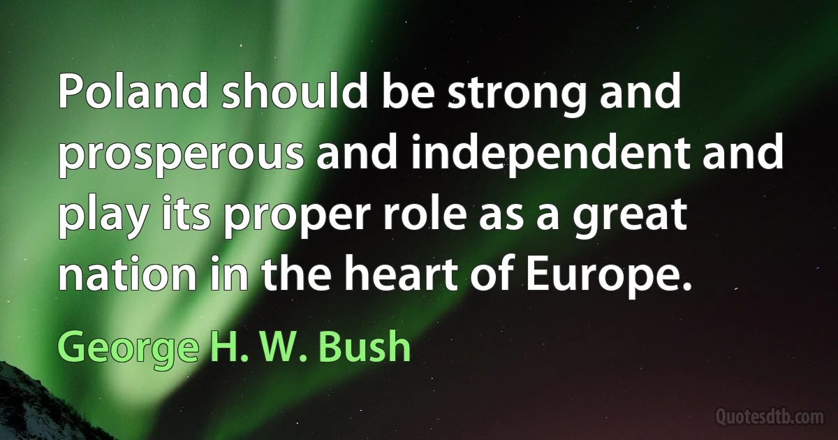 Poland should be strong and prosperous and independent and play its proper role as a great nation in the heart of Europe. (George H. W. Bush)