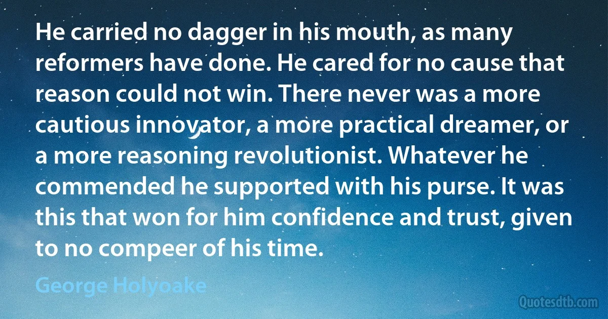 He carried no dagger in his mouth, as many reformers have done. He cared for no cause that reason could not win. There never was a more cautious innovator, a more practical dreamer, or a more reasoning revolutionist. Whatever he commended he supported with his purse. It was this that won for him confidence and trust, given to no compeer of his time. (George Holyoake)