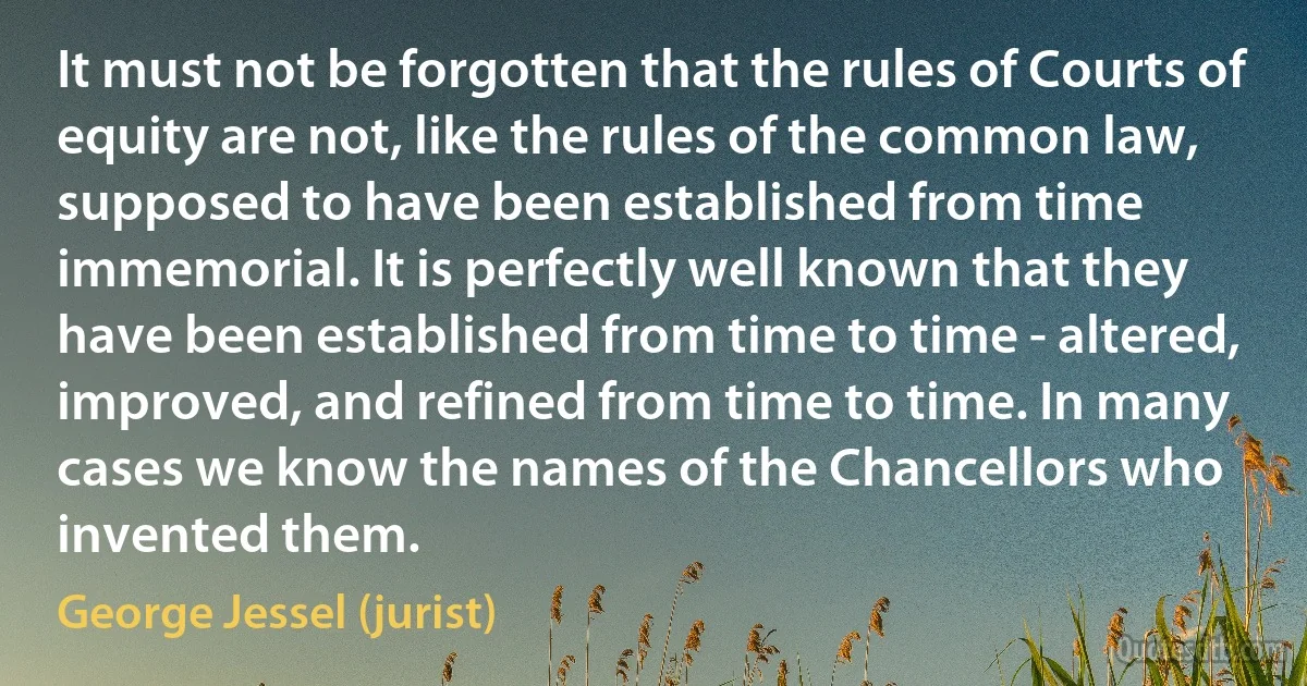 It must not be forgotten that the rules of Courts of equity are not, like the rules of the common law, supposed to have been established from time immemorial. It is perfectly well known that they have been established from time to time - altered, improved, and refined from time to time. In many cases we know the names of the Chancellors who invented them. (George Jessel (jurist))