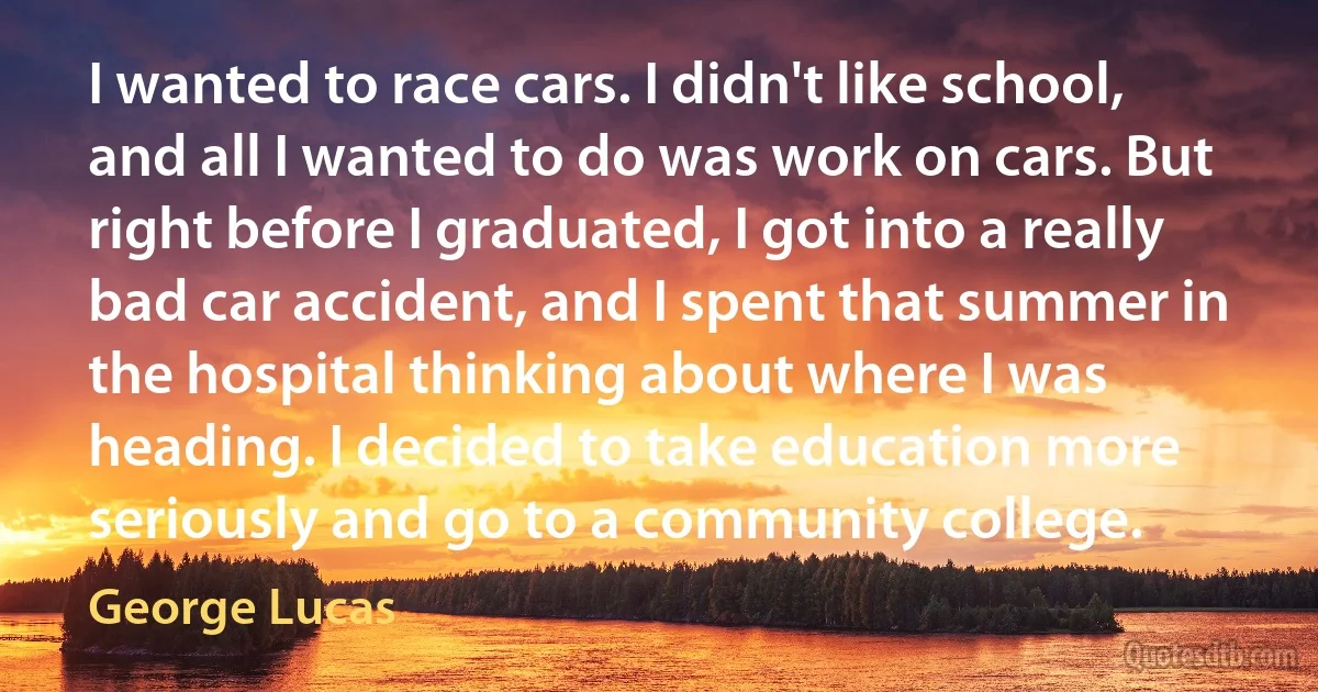 I wanted to race cars. I didn't like school, and all I wanted to do was work on cars. But right before I graduated, I got into a really bad car accident, and I spent that summer in the hospital thinking about where I was heading. I decided to take education more seriously and go to a community college. (George Lucas)