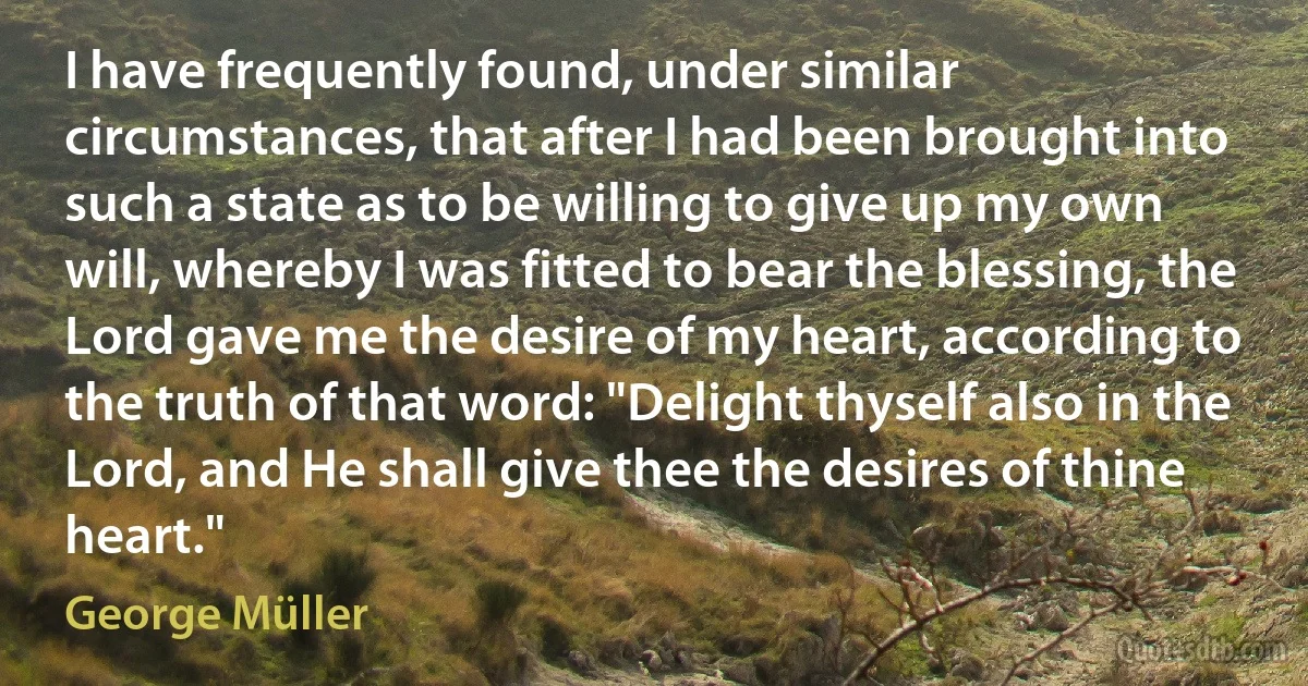 I have frequently found, under similar circumstances, that after I had been brought into such a state as to be willing to give up my own will, whereby I was fitted to bear the blessing, the Lord gave me the desire of my heart, according to the truth of that word: "Delight thyself also in the Lord, and He shall give thee the desires of thine heart." (George Müller)