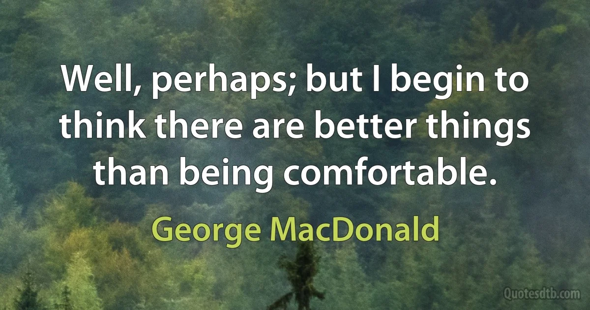 Well, perhaps; but I begin to think there are better things than being comfortable. (George MacDonald)