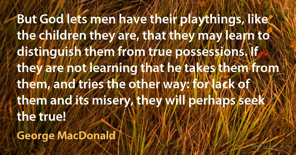 But God lets men have their playthings, like the children they are, that they may learn to distinguish them from true possessions. If they are not learning that he takes them from them, and tries the other way: for lack of them and its misery, they will perhaps seek the true! (George MacDonald)