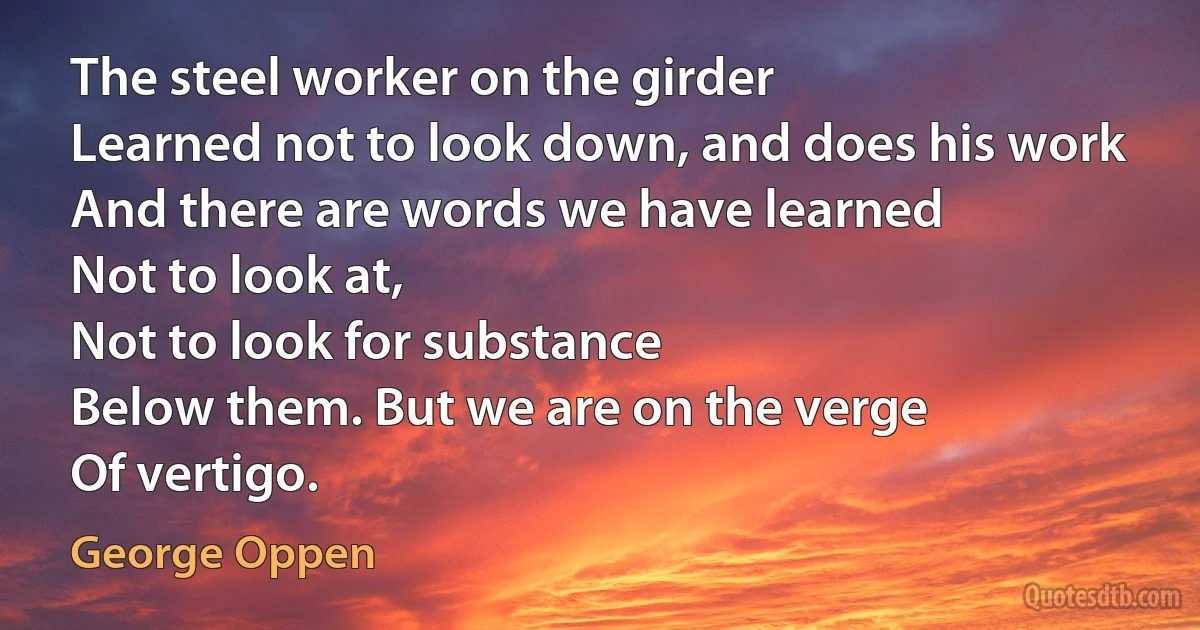 The steel worker on the girder
Learned not to look down, and does his work
And there are words we have learned
Not to look at,
Not to look for substance
Below them. But we are on the verge
Of vertigo. (George Oppen)