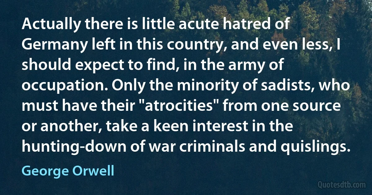 Actually there is little acute hatred of Germany left in this country, and even less, I should expect to find, in the army of occupation. Only the minority of sadists, who must have their "atrocities" from one source or another, take a keen interest in the hunting-down of war criminals and quislings. (George Orwell)