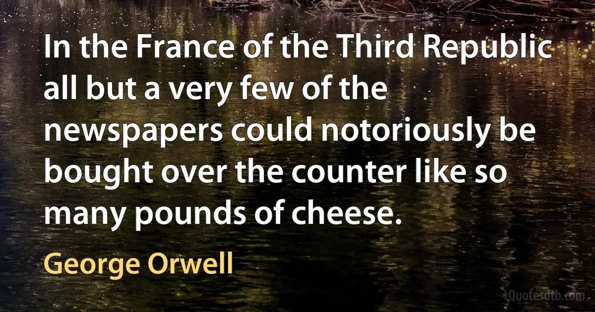 In the France of the Third Republic all but a very few of the newspapers could notoriously be bought over the counter like so many pounds of cheese. (George Orwell)