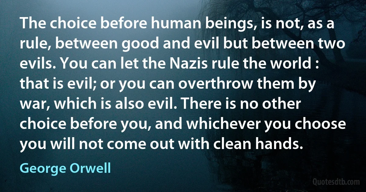 The choice before human beings, is not, as a rule, between good and evil but between two evils. You can let the Nazis rule the world : that is evil; or you can overthrow them by war, which is also evil. There is no other choice before you, and whichever you choose you will not come out with clean hands. (George Orwell)