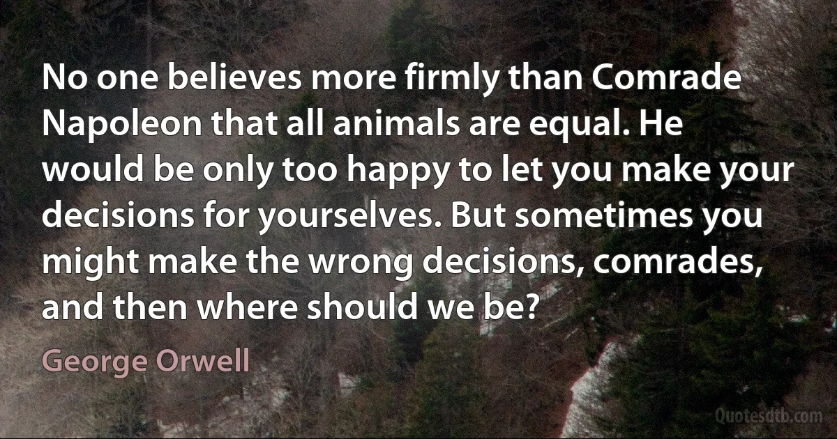 No one believes more firmly than Comrade Napoleon that all animals are equal. He would be only too happy to let you make your decisions for yourselves. But sometimes you might make the wrong decisions, comrades, and then where should we be? (George Orwell)