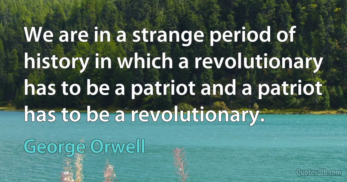 We are in a strange period of history in which a revolutionary has to be a patriot and a patriot has to be a revolutionary. (George Orwell)