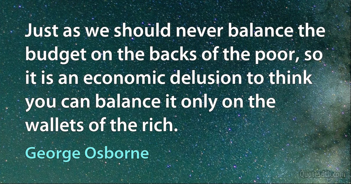 Just as we should never balance the budget on the backs of the poor, so it is an economic delusion to think you can balance it only on the wallets of the rich. (George Osborne)