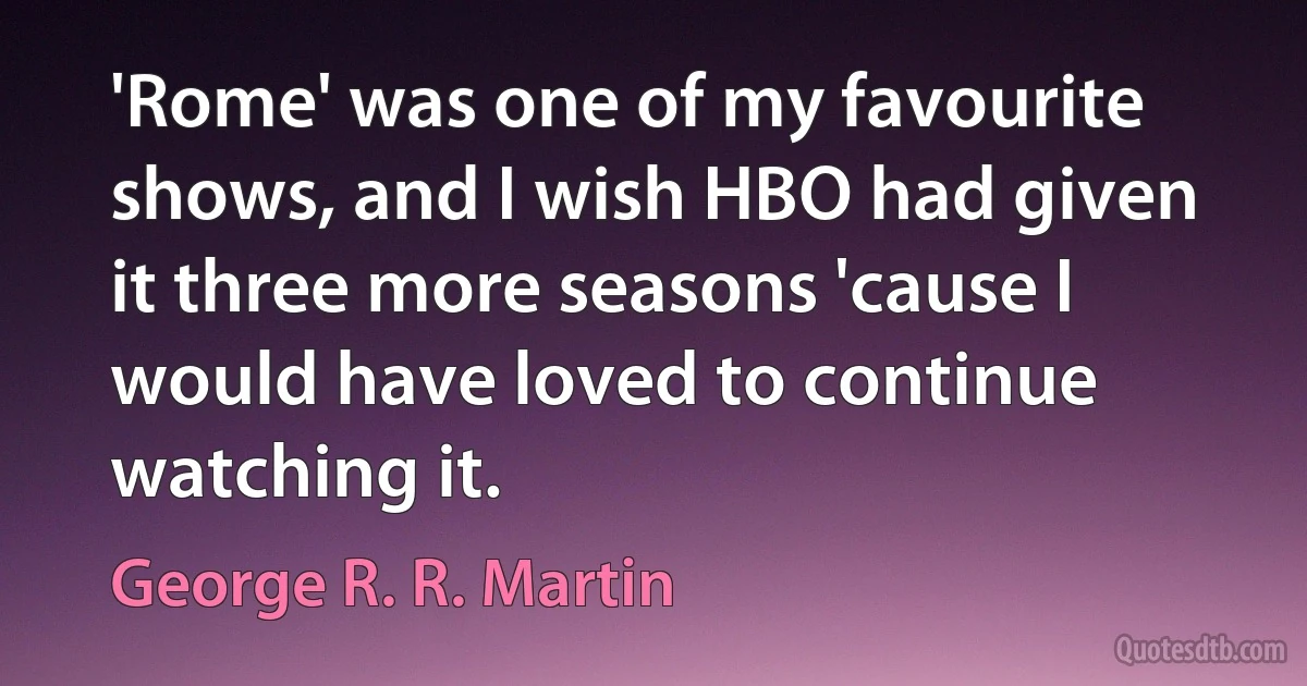 'Rome' was one of my favourite shows, and I wish HBO had given it three more seasons 'cause I would have loved to continue watching it. (George R. R. Martin)