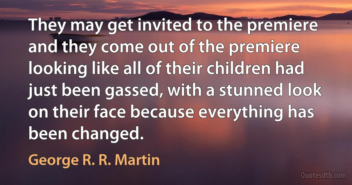 They may get invited to the premiere and they come out of the premiere looking like all of their children had just been gassed, with a stunned look on their face because everything has been changed. (George R. R. Martin)