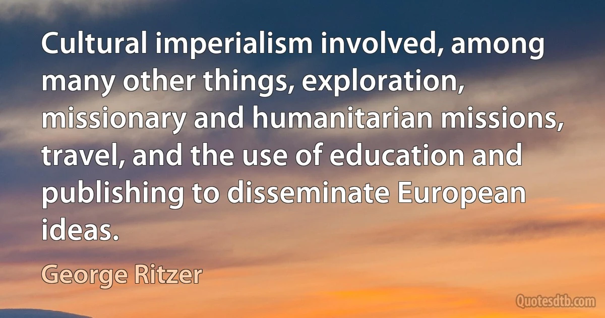 Cultural imperialism involved, among many other things, exploration, missionary and humanitarian missions, travel, and the use of education and publishing to disseminate European ideas. (George Ritzer)