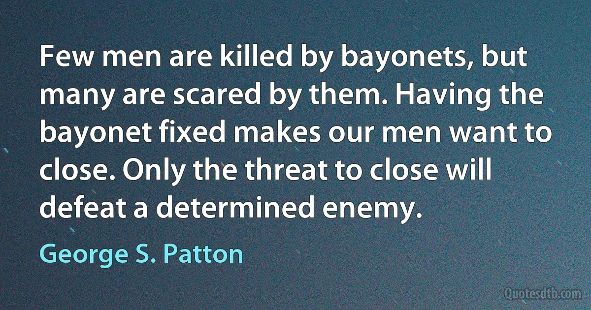 Few men are killed by bayonets, but many are scared by them. Having the bayonet fixed makes our men want to close. Only the threat to close will defeat a determined enemy. (George S. Patton)