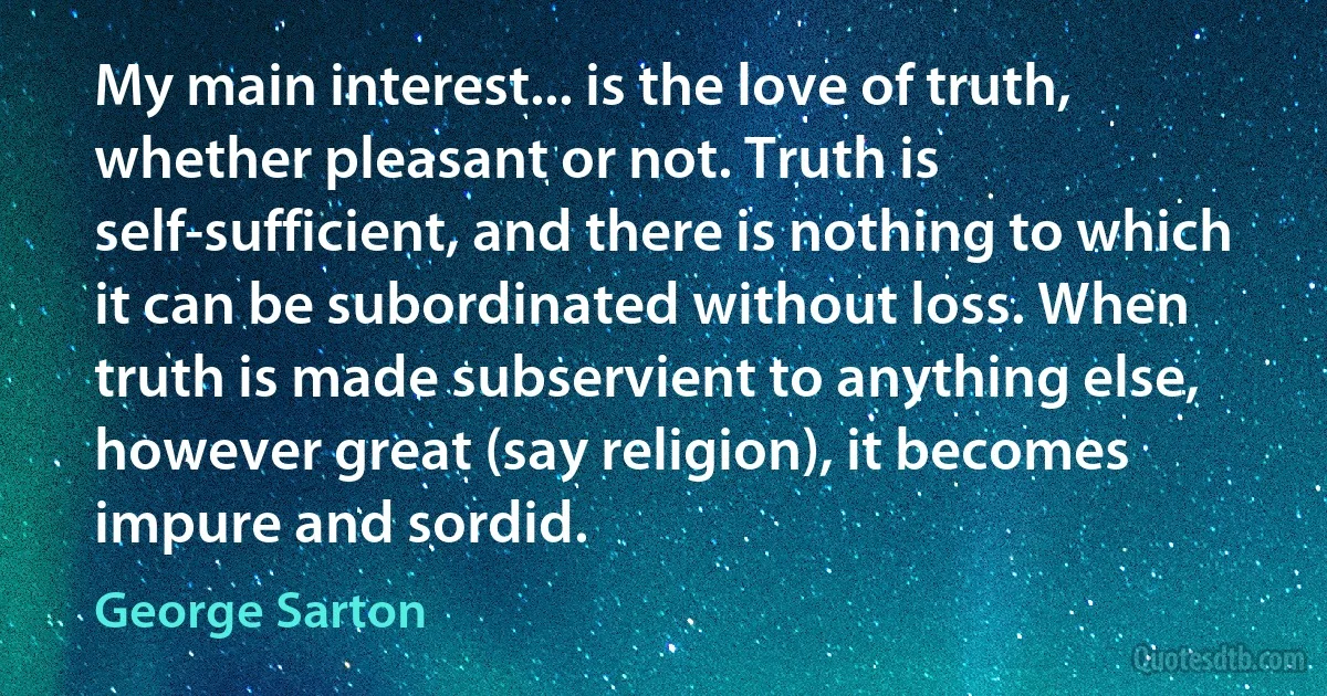 My main interest... is the love of truth, whether pleasant or not. Truth is self-sufficient, and there is nothing to which it can be subordinated without loss. When truth is made subservient to anything else, however great (say religion), it becomes impure and sordid. (George Sarton)