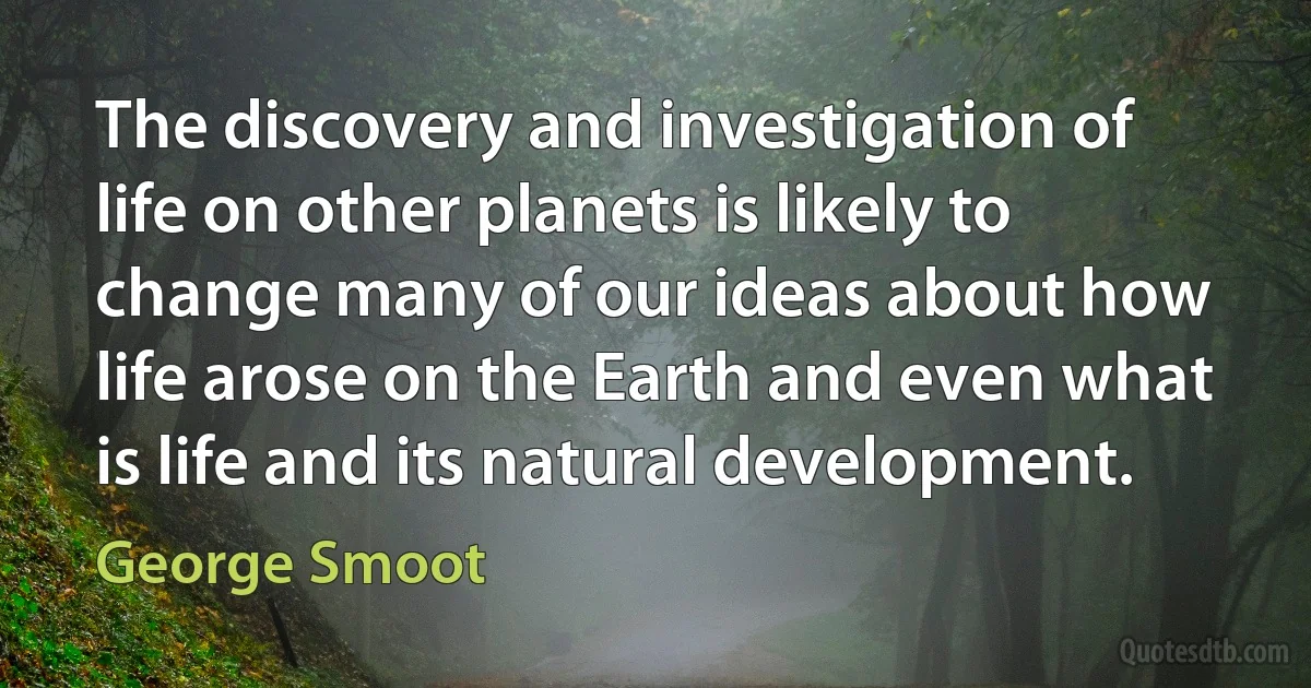 The discovery and investigation of life on other planets is likely to change many of our ideas about how life arose on the Earth and even what is life and its natural development. (George Smoot)