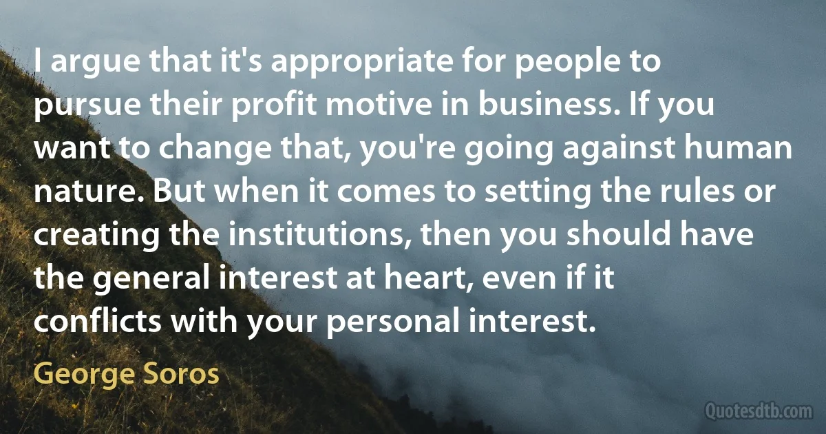 I argue that it's appropriate for people to pursue their profit motive in business. If you want to change that, you're going against human nature. But when it comes to setting the rules or creating the institutions, then you should have the general interest at heart, even if it conflicts with your personal interest. (George Soros)