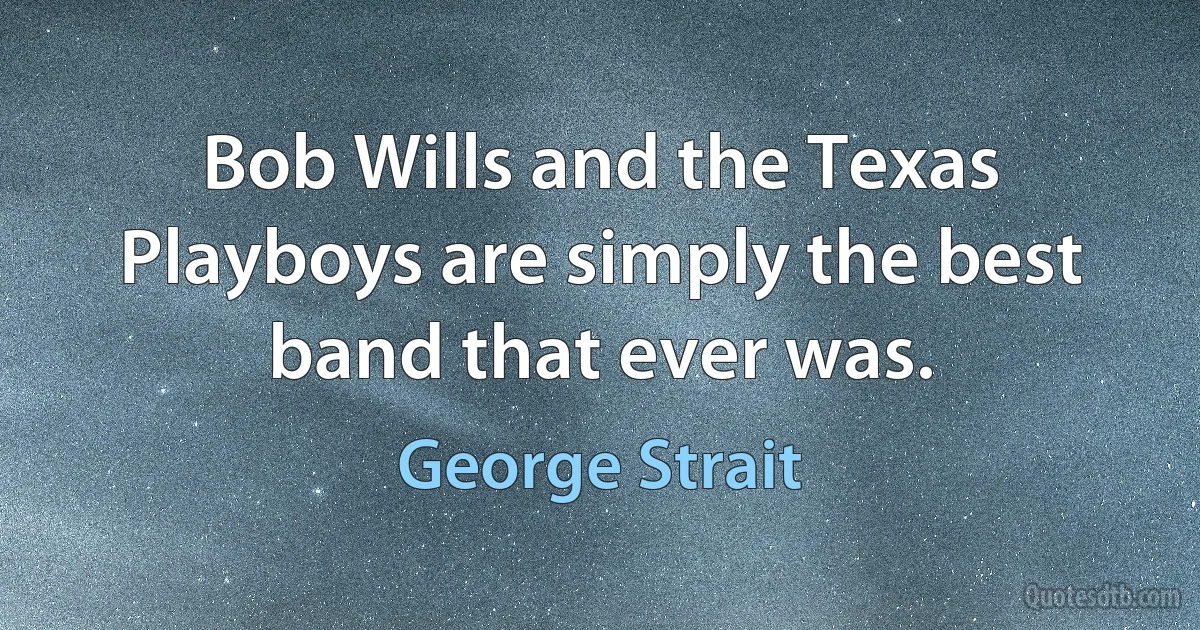 Bob Wills and the Texas Playboys are simply the best band that ever was. (George Strait)