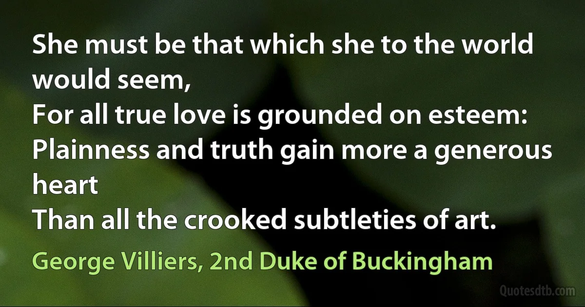 She must be that which she to the world would seem,
For all true love is grounded on esteem:
Plainness and truth gain more a generous heart
Than all the crooked subtleties of art. (George Villiers, 2nd Duke of Buckingham)