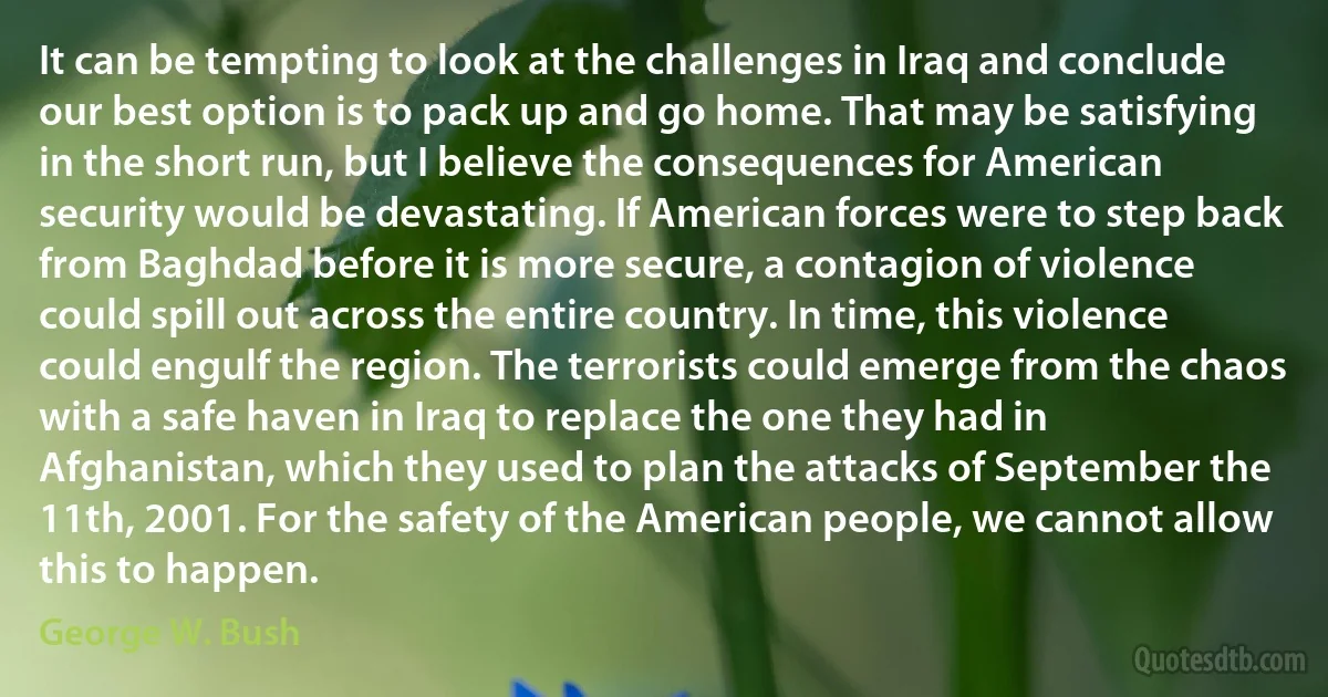 It can be tempting to look at the challenges in Iraq and conclude our best option is to pack up and go home. That may be satisfying in the short run, but I believe the consequences for American security would be devastating. If American forces were to step back from Baghdad before it is more secure, a contagion of violence could spill out across the entire country. In time, this violence could engulf the region. The terrorists could emerge from the chaos with a safe haven in Iraq to replace the one they had in Afghanistan, which they used to plan the attacks of September the 11th, 2001. For the safety of the American people, we cannot allow this to happen. (George W. Bush)