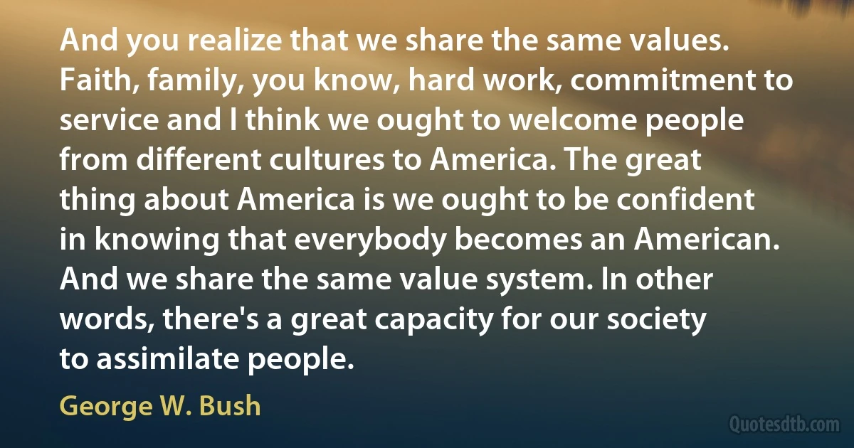 And you realize that we share the same values. Faith, family, you know, hard work, commitment to service and I think we ought to welcome people from different cultures to America. The great thing about America is we ought to be confident in knowing that everybody becomes an American. And we share the same value system. In other words, there's a great capacity for our society to assimilate people. (George W. Bush)