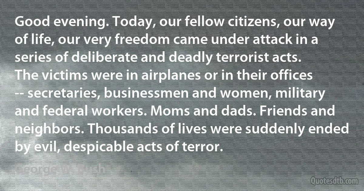 Good evening. Today, our fellow citizens, our way of life, our very freedom came under attack in a series of deliberate and deadly terrorist acts. The victims were in airplanes or in their offices -- secretaries, businessmen and women, military and federal workers. Moms and dads. Friends and neighbors. Thousands of lives were suddenly ended by evil, despicable acts of terror. (George W. Bush)