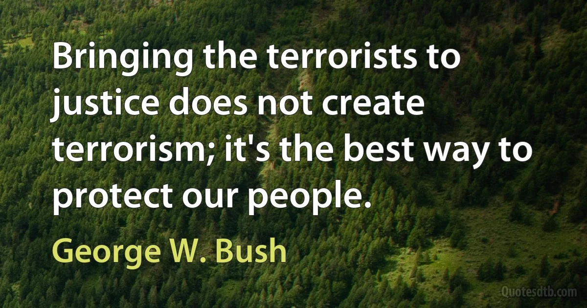 Bringing the terrorists to justice does not create terrorism; it's the best way to protect our people. (George W. Bush)