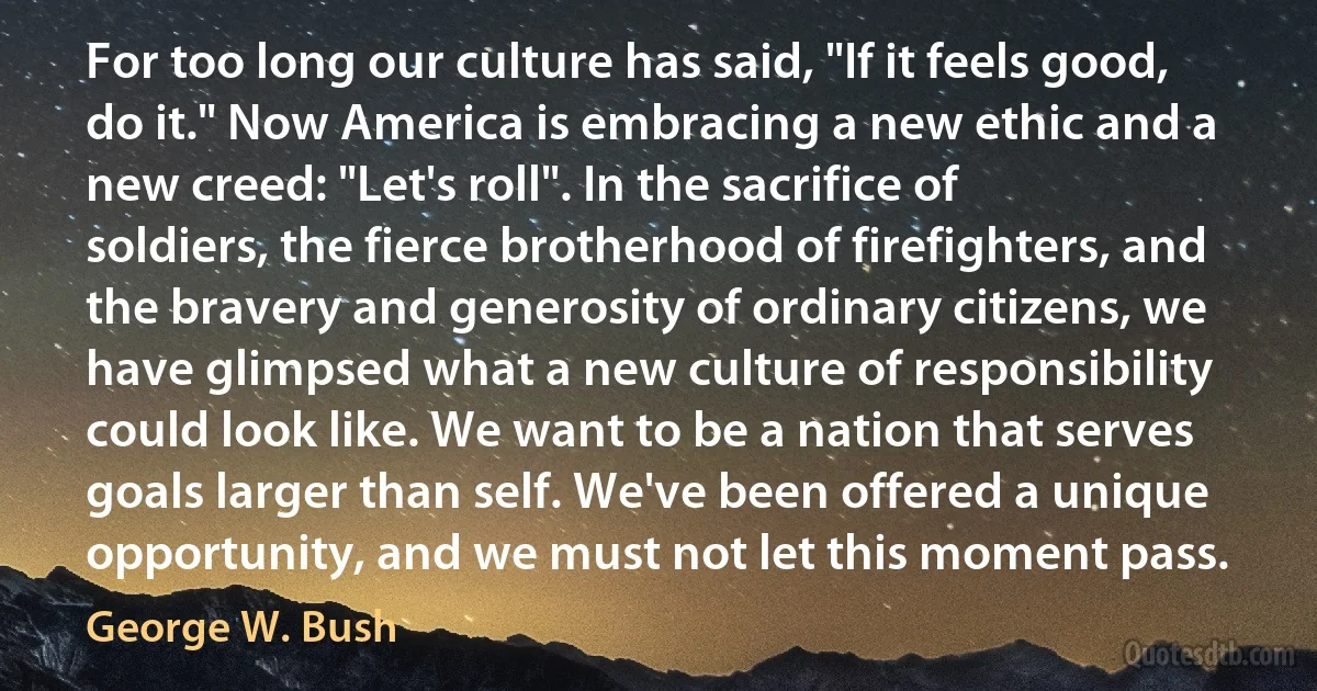 For too long our culture has said, "If it feels good, do it." Now America is embracing a new ethic and a new creed: "Let's roll". In the sacrifice of soldiers, the fierce brotherhood of firefighters, and the bravery and generosity of ordinary citizens, we have glimpsed what a new culture of responsibility could look like. We want to be a nation that serves goals larger than self. We've been offered a unique opportunity, and we must not let this moment pass. (George W. Bush)