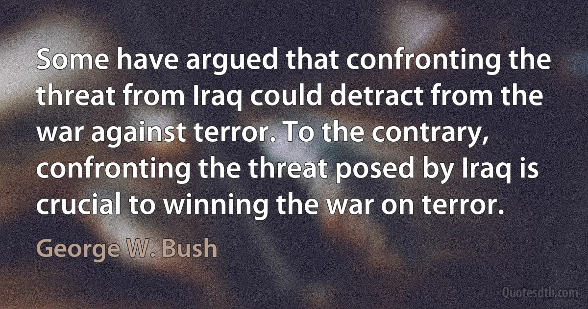 Some have argued that confronting the threat from Iraq could detract from the war against terror. To the contrary, confronting the threat posed by Iraq is crucial to winning the war on terror. (George W. Bush)