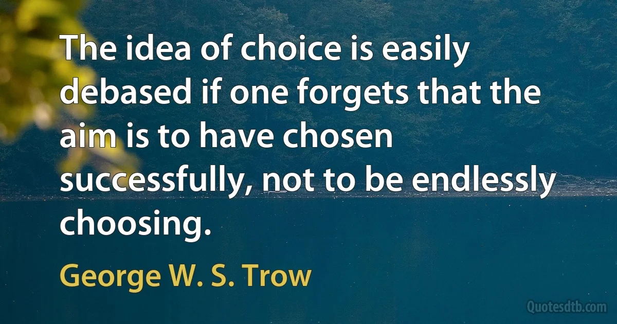 The idea of choice is easily debased if one forgets that the aim is to have chosen successfully, not to be endlessly choosing. (George W. S. Trow)