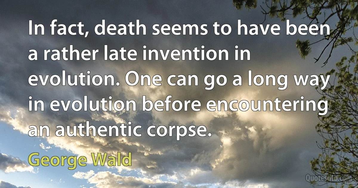 In fact, death seems to have been a rather late invention in evolution. One can go a long way in evolution before encountering an authentic corpse. (George Wald)