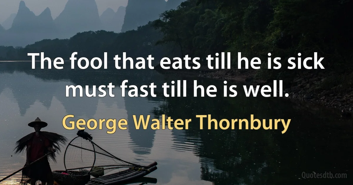 The fool that eats till he is sick must fast till he is well. (George Walter Thornbury)