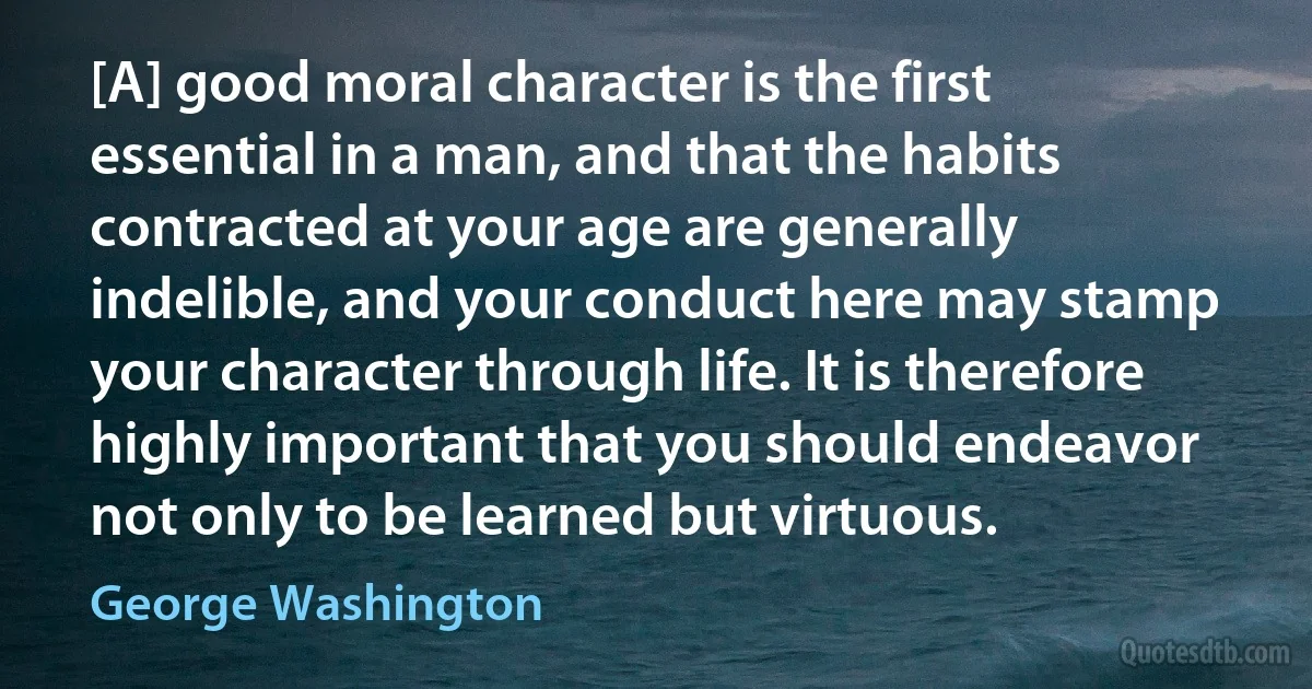 [A] good moral character is the first essential in a man, and that the habits contracted at your age are generally indelible, and your conduct here may stamp your character through life. It is therefore highly important that you should endeavor not only to be learned but virtuous. (George Washington)