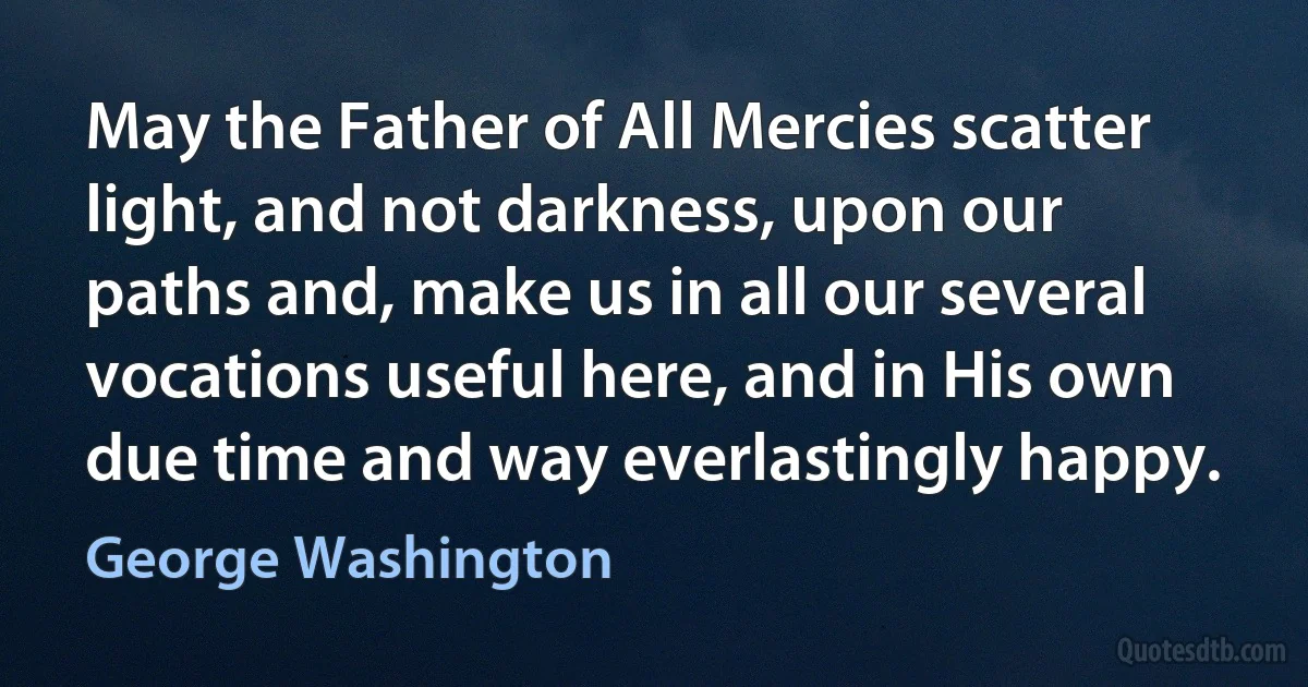 May the Father of All Mercies scatter light, and not darkness, upon our paths and, make us in all our several vocations useful here, and in His own due time and way everlastingly happy. (George Washington)