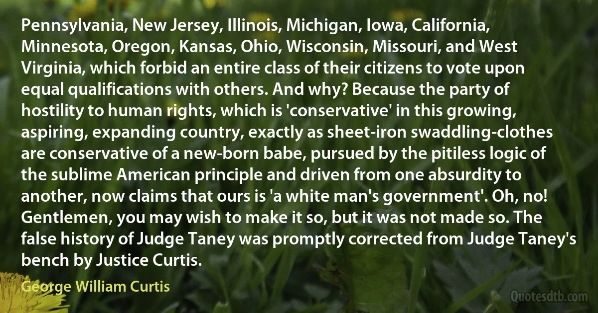 Pennsylvania, New Jersey, Illinois, Michigan, Iowa, California, Minnesota, Oregon, Kansas, Ohio, Wisconsin, Missouri, and West Virginia, which forbid an entire class of their citizens to vote upon equal qualifications with others. And why? Because the party of hostility to human rights, which is 'conservative' in this growing, aspiring, expanding country, exactly as sheet-iron swaddling-clothes are conservative of a new-born babe, pursued by the pitiless logic of the sublime American principle and driven from one absurdity to another, now claims that ours is 'a white man's government'. Oh, no! Gentlemen, you may wish to make it so, but it was not made so. The false history of Judge Taney was promptly corrected from Judge Taney's bench by Justice Curtis. (George William Curtis)