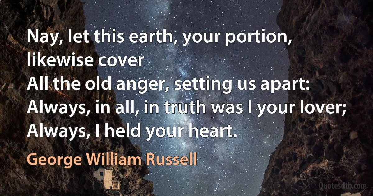 Nay, let this earth, your portion, likewise cover	
All the old anger, setting us apart:
Always, in all, in truth was I your lover;
Always, I held your heart. (George William Russell)