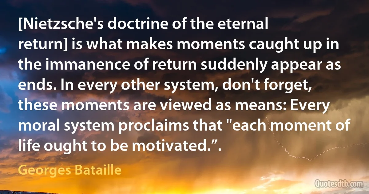 [Nietzsche's doctrine of the eternal return] is what makes moments caught up in the immanence of return suddenly appear as ends. In every other system, don't forget, these moments are viewed as means: Every moral system proclaims that "each moment of life ought to be motivated.”. (Georges Bataille)