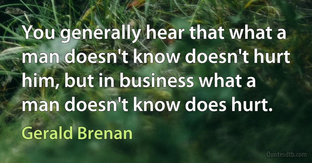 You generally hear that what a man doesn't know doesn't hurt him, but in business what a man doesn't know does hurt. (Gerald Brenan)