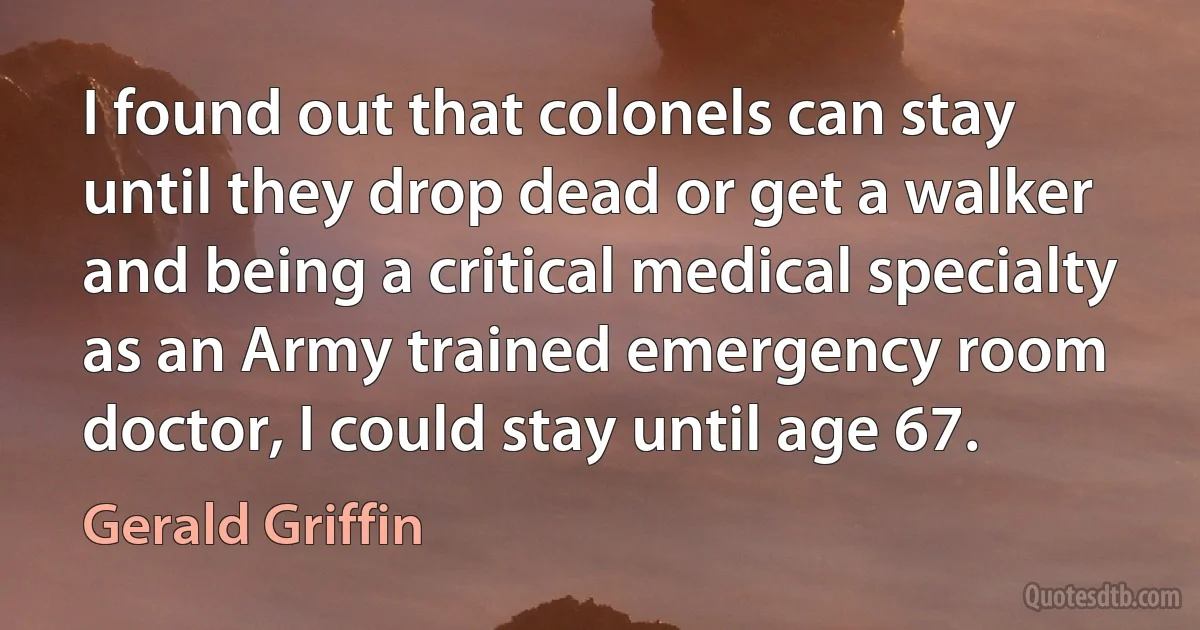 I found out that colonels can stay until they drop dead or get a walker and being a critical medical specialty as an Army trained emergency room doctor, I could stay until age 67. (Gerald Griffin)