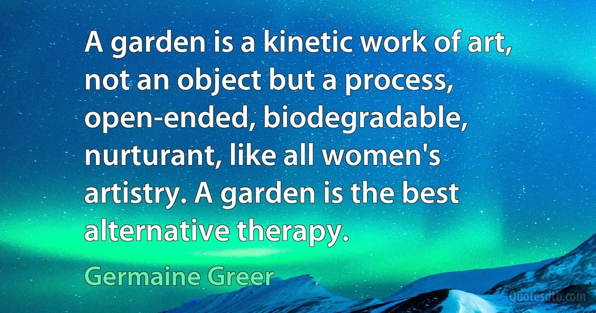 A garden is a kinetic work of art, not an object but a process, open-ended, biodegradable, nurturant, like all women's artistry. A garden is the best alternative therapy. (Germaine Greer)