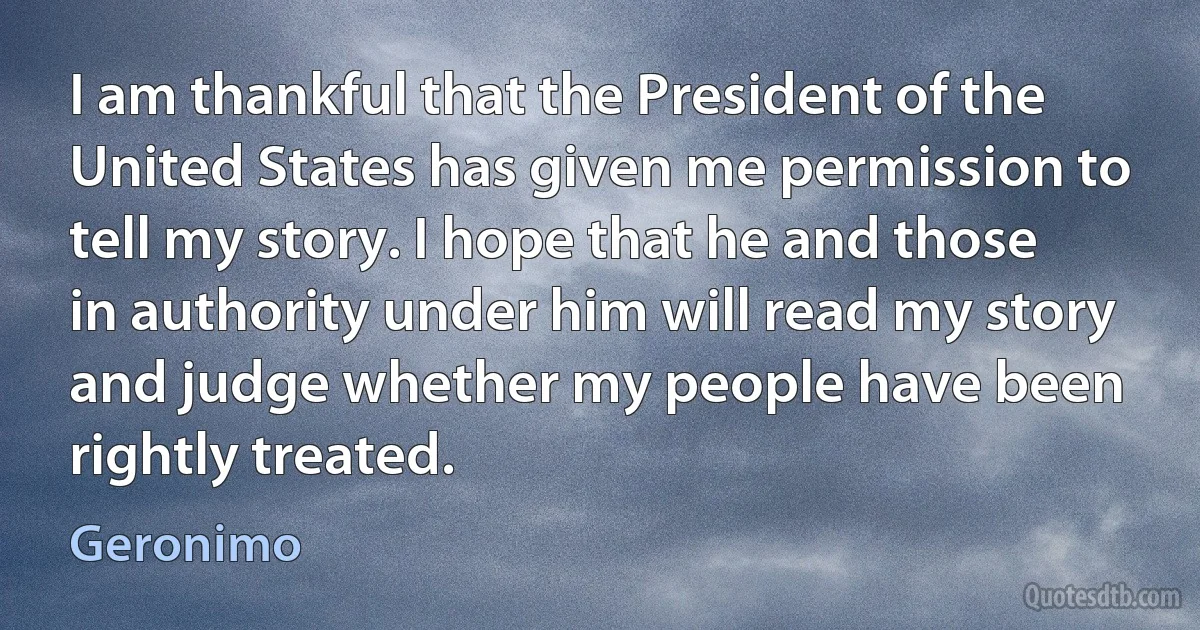 I am thankful that the President of the United States has given me permission to tell my story. I hope that he and those in authority under him will read my story and judge whether my people have been rightly treated. (Geronimo)