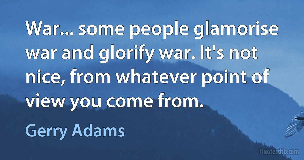 War... some people glamorise war and glorify war. It's not nice, from whatever point of view you come from. (Gerry Adams)