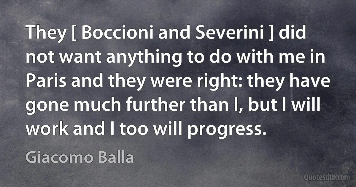 They [ Boccioni and Severini ] did not want anything to do with me in Paris and they were right: they have gone much further than I, but I will work and I too will progress. (Giacomo Balla)