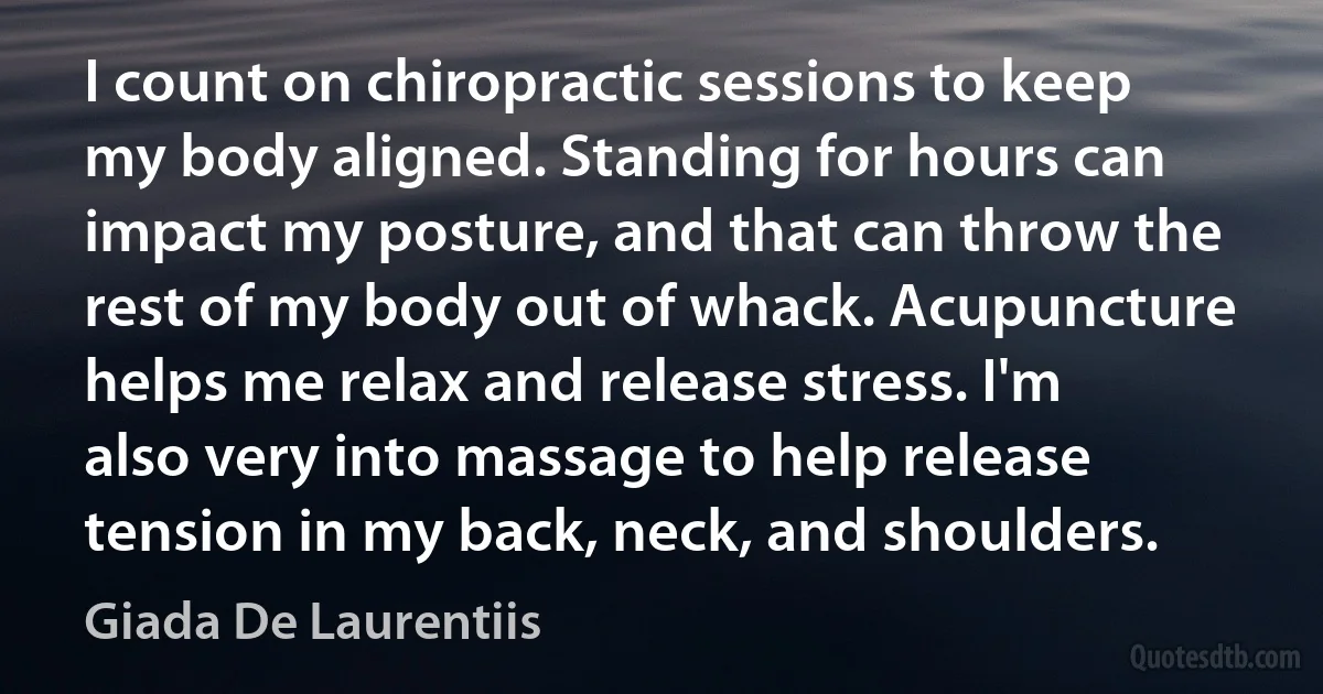 I count on chiropractic sessions to keep my body aligned. Standing for hours can impact my posture, and that can throw the rest of my body out of whack. Acupuncture helps me relax and release stress. I'm also very into massage to help release tension in my back, neck, and shoulders. (Giada De Laurentiis)